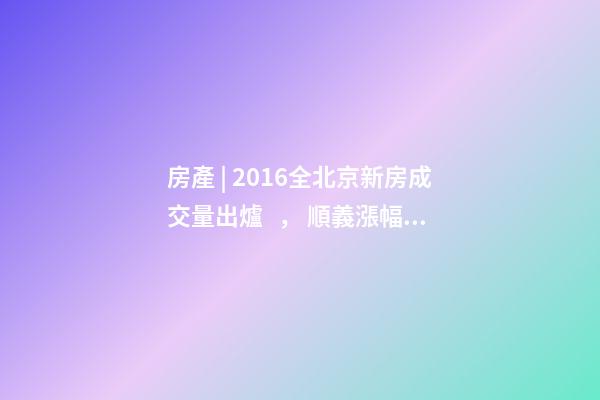 房產 | 2016全北京新房成交量出爐， 順義漲幅最大